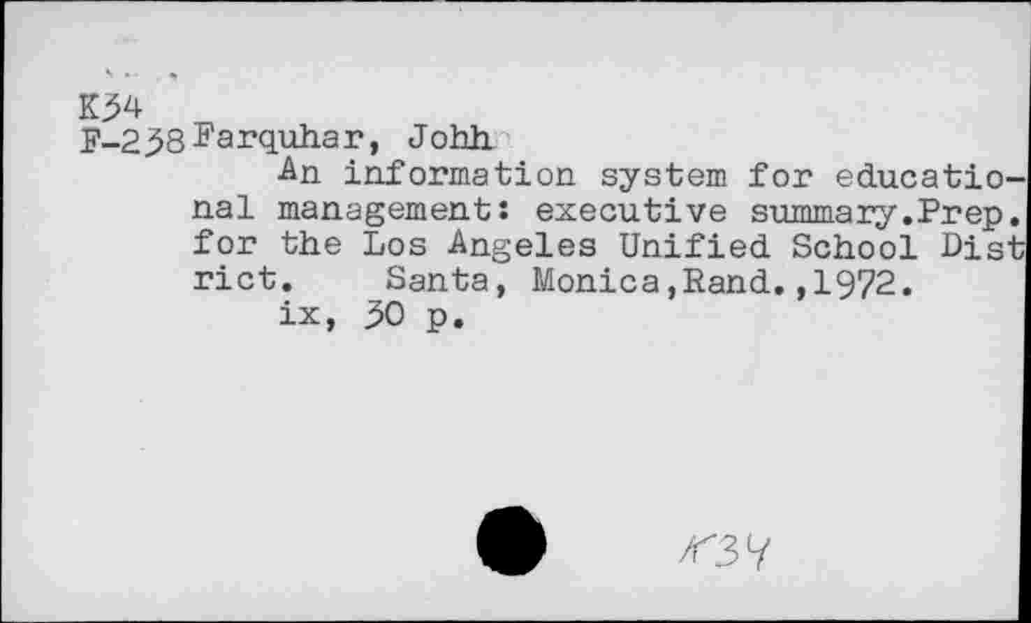 ﻿K34
E-2 38 Farquhar, Johh
An information system for educational management: executive summary.Prep, for the Los Angeles Unified School Dist rict. Santa, Monica,Rand.,1972.
ix, 30 p.
<37